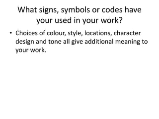 What signs, symbols or codes have
your used in your work?
• Choices of colour, style, locations, character
design and tone all give additional meaning to
your work.
 