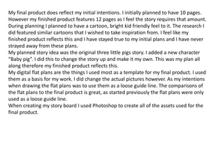 My final product does reflect my initial intentions. I initially planned to have 10 pages.
However my finished product features 12 pages as I feel the story requires that amount.
During planning I planned to have a cartoon, bright kid friendly feel to it. The research I
did featured similar cartoons that I wished to take inspiration from. I feel like my
finished product reflects this and I have stayed true to my initial plans and I have never
strayed away from these plans.
My planned story idea was the original three little pigs story. I added a new character
“Baby pig”. I did this to change the story up and make it my own. This was my plan all
along therefore my finished product reflects this.
My digital flat plans are the things I used most as a template for my final product. I used
them as a basis for my work. I did change the actual pictures however. As my intentions
when drawing the flat plans was to use them as a loose guide line. The comparisons of
the flat plans to the final product is great, as started previously the flat plans were only
used as a loose guide line.
When creating my story board I used Photoshop to create all of the assets used for the
final product.
 