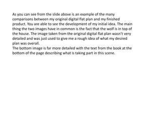 As you can see from the slide above is an example of the many
comparisons between my original digital flat plan and my finished
product. You are able to see the development of my initial idea. The main
thing the two images have in common is the fact that the wolf is in top of
the house. The image taken from the original digital flat plan wasn’t very
detailed and was just used to give me a rough idea of what my desired
plan was overall.
The bottom image is far more detailed with the text from the book at the
bottom of the page describing what is taking part in this scene.
 