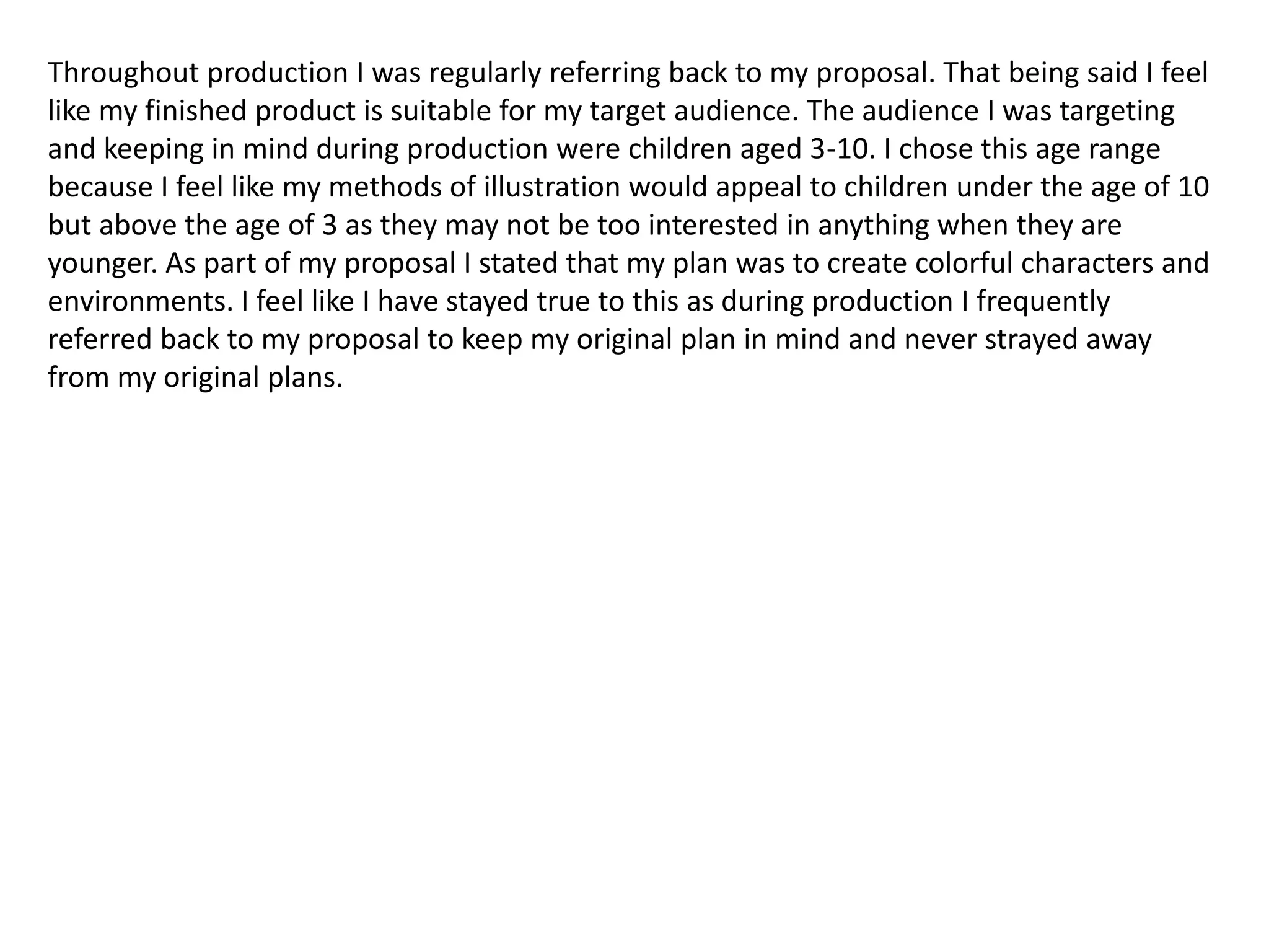 Throughout production I was regularly referring back to my proposal. That being said I feel
like my finished product is suitable for my target audience. The audience I was targeting
and keeping in mind during production were children aged 3-10. I chose this age range
because I feel like my methods of illustration would appeal to children under the age of 10
but above the age of 3 as they may not be too interested in anything when they are
younger. As part of my proposal I stated that my plan was to create colorful characters and
environments. I feel like I have stayed true to this as during production I frequently
referred back to my proposal to keep my original plan in mind and never strayed away
from my original plans.
 