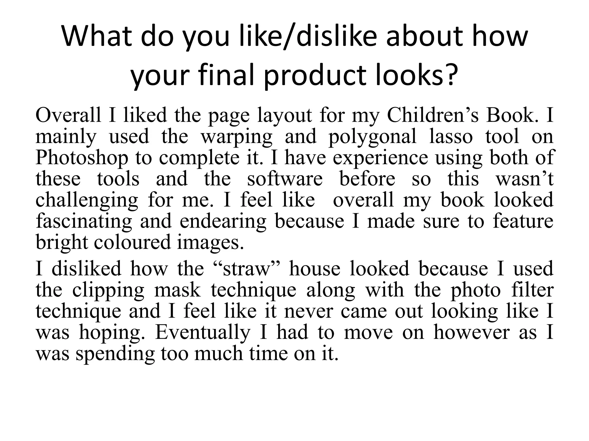 What do you like/dislike about how
your final product looks?
Overall I liked the page layout for my Children’s Book. I
mainly used the warping and polygonal lasso tool on
Photoshop to complete it. I have experience using both of
these tools and the software before so this wasn’t
challenging for me. I feel like overall my book looked
fascinating and endearing because I made sure to feature
bright coloured images.
I disliked how the “straw” house looked because I used
the clipping mask technique along with the photo filter
technique and I feel like it never came out looking like I
was hoping. Eventually I had to move on however as I
was spending too much time on it.
 