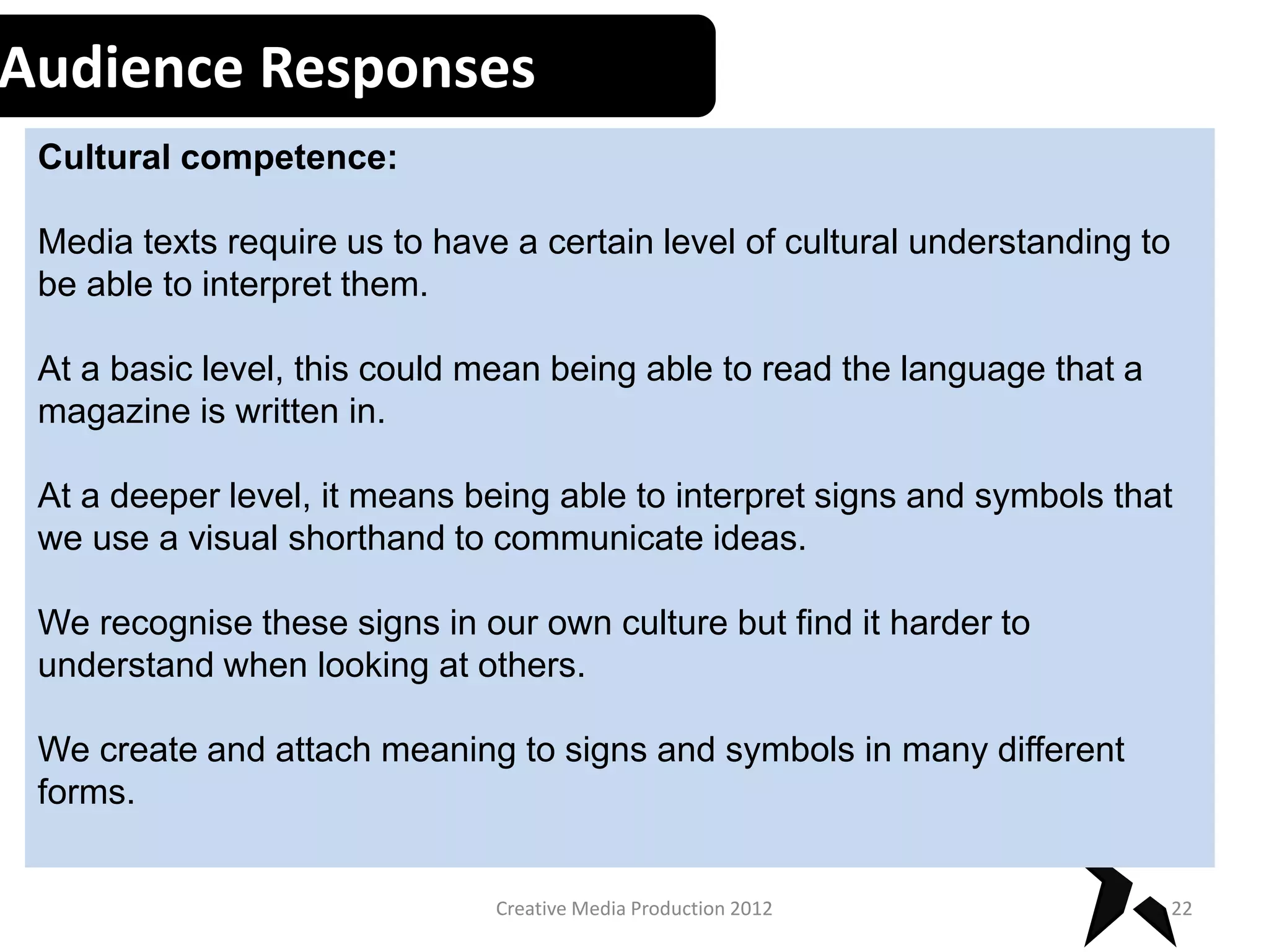 Audience Responses
Cultural competence:
Media texts require us to have a certain level of cultural understanding to
be able to interpret them.
At a basic level, this could mean being able to read the language that a
magazine is written in.
At a deeper level, it means being able to interpret signs and symbols that
we use a visual shorthand to communicate ideas.
We recognise these signs in our own culture but find it harder to
understand when looking at others.
We create and attach meaning to signs and symbols in many different
forms.
22Creative Media Production 2012
 