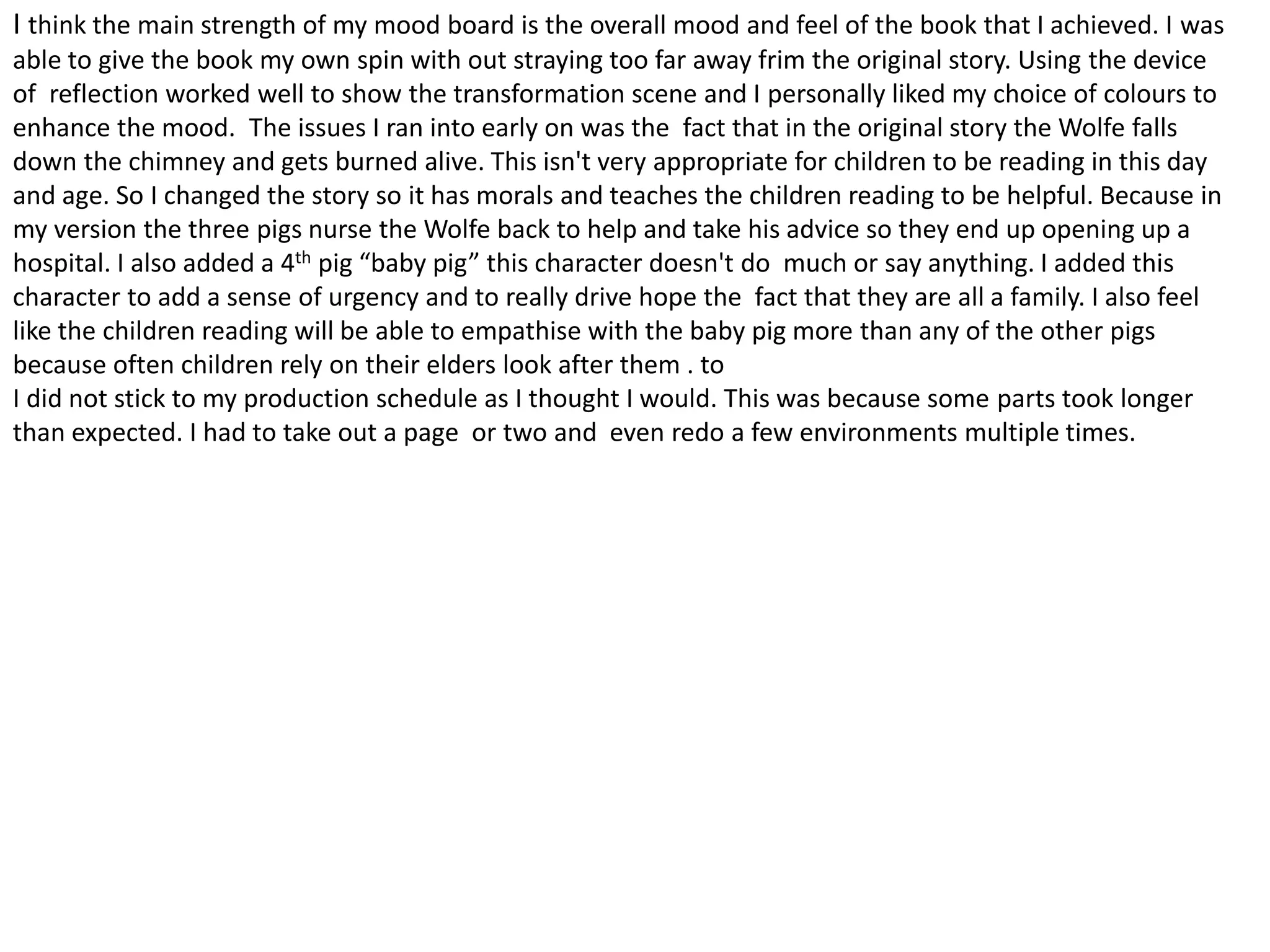 I think the main strength of my mood board is the overall mood and feel of the book that I achieved. I was
able to give the book my own spin with out straying too far away frim the original story. Using the device
of reflection worked well to show the transformation scene and I personally liked my choice of colours to
enhance the mood. The issues I ran into early on was the fact that in the original story the Wolfe falls
down the chimney and gets burned alive. This isn't very appropriate for children to be reading in this day
and age. So I changed the story so it has morals and teaches the children reading to be helpful. Because in
my version the three pigs nurse the Wolfe back to help and take his advice so they end up opening up a
hospital. I also added a 4th pig “baby pig” this character doesn't do much or say anything. I added this
character to add a sense of urgency and to really drive hope the fact that they are all a family. I also feel
like the children reading will be able to empathise with the baby pig more than any of the other pigs
because often children rely on their elders look after them . to
I did not stick to my production schedule as I thought I would. This was because some parts took longer
than expected. I had to take out a page or two and even redo a few environments multiple times.
 