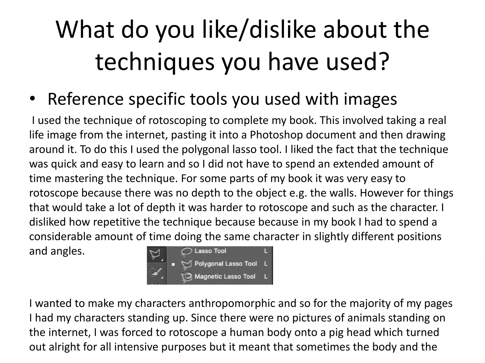 What do you like/dislike about the
techniques you have used?
• Reference specific tools you used with images
I used the technique of rotoscoping to complete my book. This involved taking a real
life image from the internet, pasting it into a Photoshop document and then drawing
around it. To do this I used the polygonal lasso tool. I liked the fact that the technique
was quick and easy to learn and so I did not have to spend an extended amount of
time mastering the technique. For some parts of my book it was very easy to
rotoscope because there was no depth to the object e.g. the walls. However for things
that would take a lot of depth it was harder to rotoscope and such as the character. I
disliked how repetitive the technique because because in my book I had to spend a
considerable amount of time doing the same character in slightly different positions
and angles.
I wanted to make my characters anthropomorphic and so for the majority of my pages
I had my characters standing up. Since there were no pictures of animals standing on
the internet, I was forced to rotoscope a human body onto a pig head which turned
out alright for all intensive purposes but it meant that sometimes the body and the
 