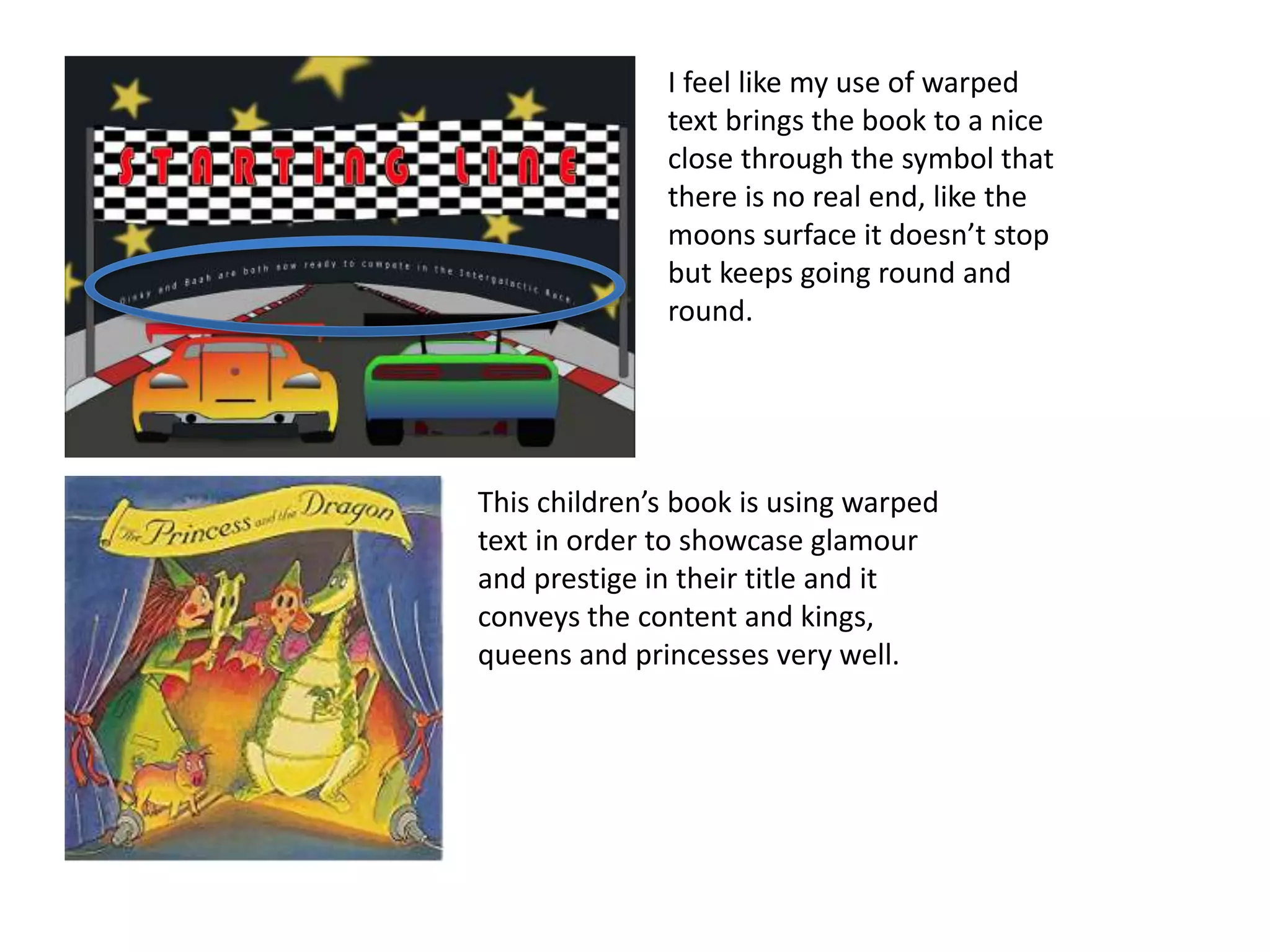 This children’s book is using warped
text in order to showcase glamour
and prestige in their title and it
conveys the content and kings,
queens and princesses very well.
I feel like my use of warped
text brings the book to a nice
close through the symbol that
there is no real end, like the
moons surface it doesn’t stop
but keeps going round and
round.
 