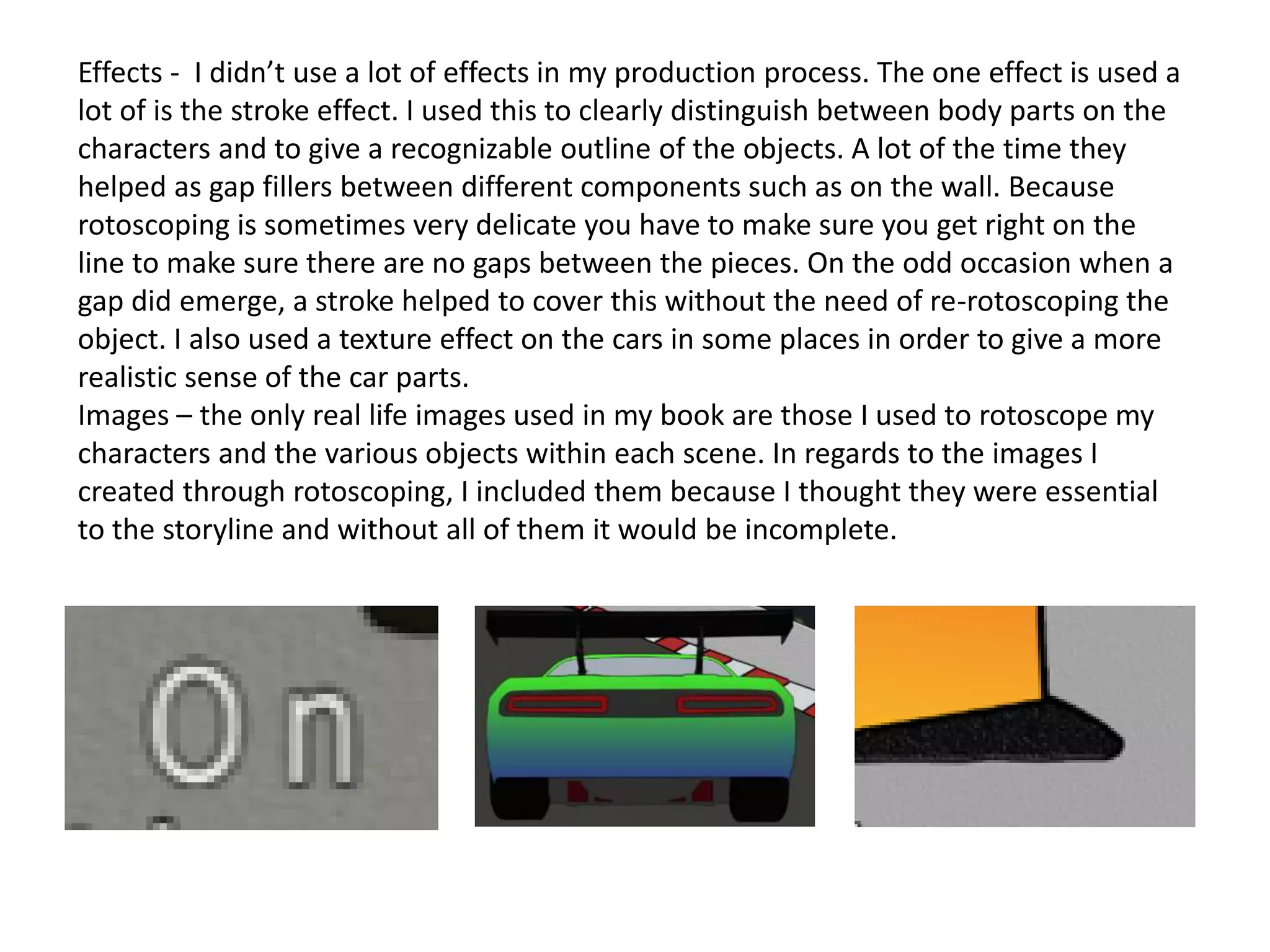 Effects - I didn’t use a lot of effects in my production process. The one effect is used a
lot of is the stroke effect. I used this to clearly distinguish between body parts on the
characters and to give a recognizable outline of the objects. A lot of the time they
helped as gap fillers between different components such as on the wall. Because
rotoscoping is sometimes very delicate you have to make sure you get right on the
line to make sure there are no gaps between the pieces. On the odd occasion when a
gap did emerge, a stroke helped to cover this without the need of re-rotoscoping the
object. I also used a texture effect on the cars in some places in order to give a more
realistic sense of the car parts.
Images – the only real life images used in my book are those I used to rotoscope my
characters and the various objects within each scene. In regards to the images I
created through rotoscoping, I included them because I thought they were essential
to the storyline and without all of them it would be incomplete.
 
