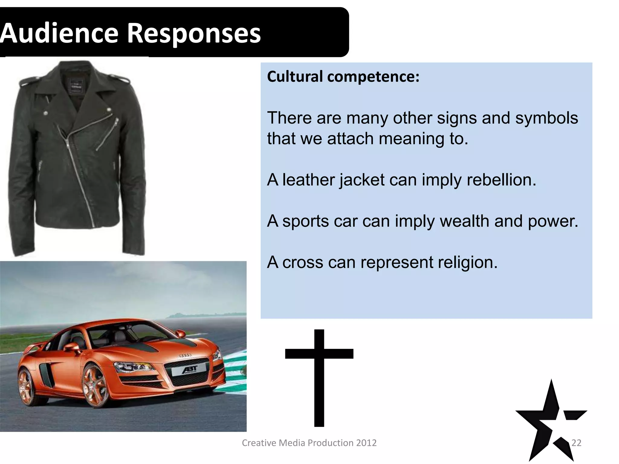 Audience Responses
Cultural competence:
There are many other signs and symbols
that we attach meaning to.
A leather jacket can imply rebellion.
A sports car can imply wealth and power.
A cross can represent religion.
22Creative Media Production 2012
 
