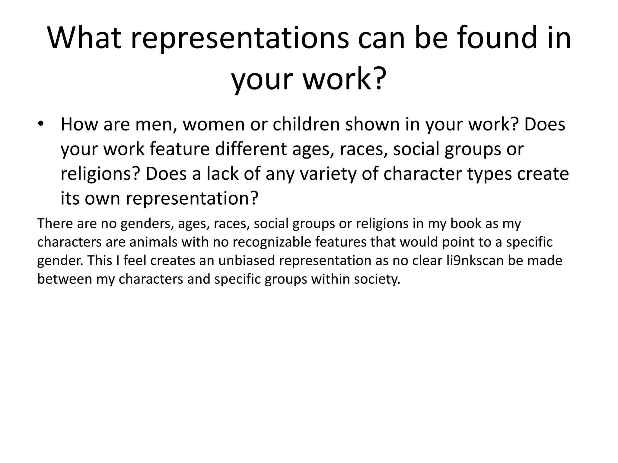 What representations can be found in
your work?
• How are men, women or children shown in your work? Does
your work feature different ages, races, social groups or
religions? Does a lack of any variety of character types create
its own representation?
There are no genders, ages, races, social groups or religions in my book as my
characters are animals with no recognizable features that would point to a specific
gender. This I feel creates an unbiased representation as no clear li9nkscan be made
between my characters and specific groups within society.
 