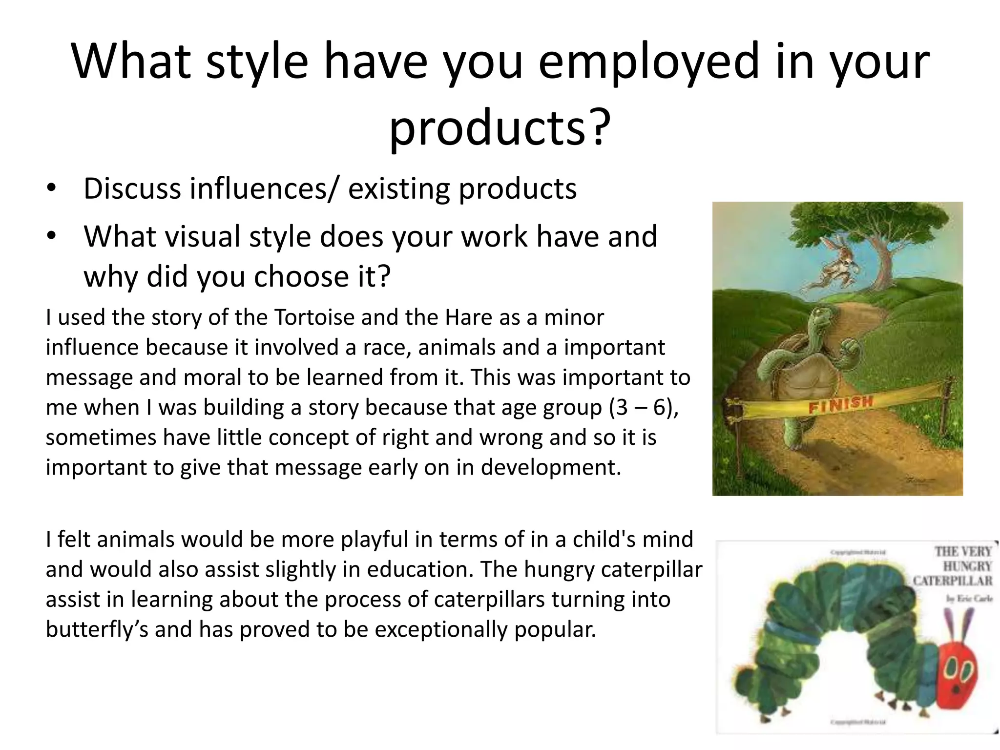 What style have you employed in your
products?
• Discuss influences/ existing products
• What visual style does your work have and
why did you choose it?
I used the story of the Tortoise and the Hare as a minor
influence because it involved a race, animals and a important
message and moral to be learned from it. This was important to
me when I was building a story because that age group (3 – 6),
sometimes have little concept of right and wrong and so it is
important to give that message early on in development.
I felt animals would be more playful in terms of in a child's mind
and would also assist slightly in education. The hungry caterpillar
assist in learning about the process of caterpillars turning into
butterfly’s and has proved to be exceptionally popular.
 