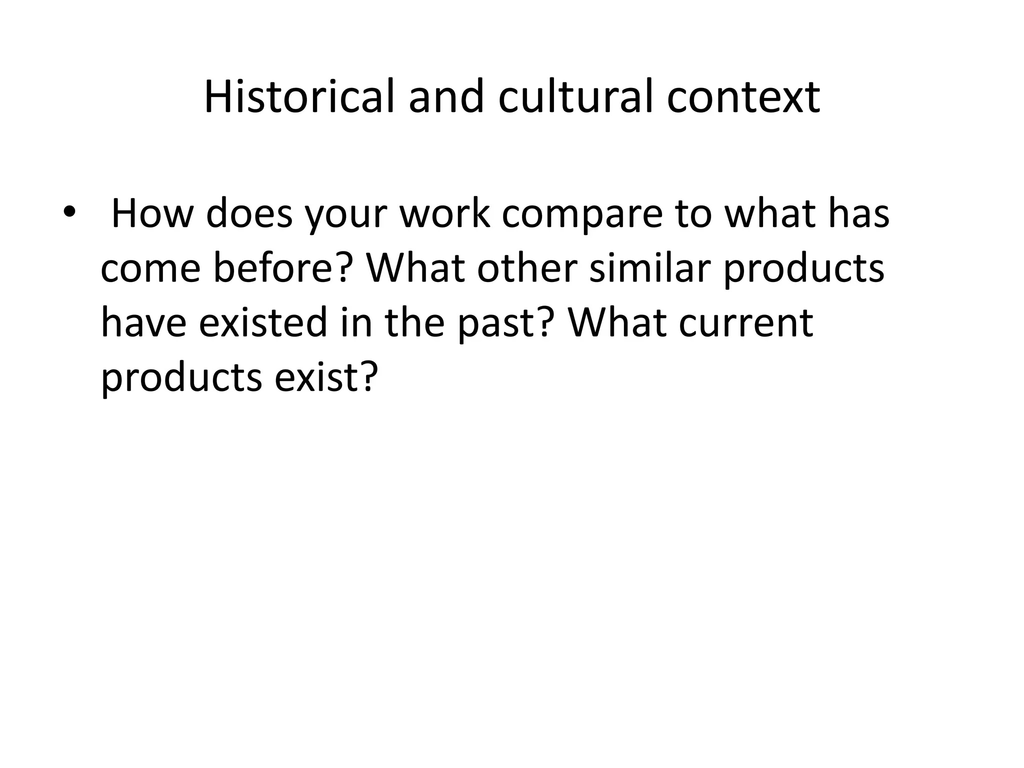 Historical and cultural context
• How does your work compare to what has
come before? What other similar products
have existed in the past? What current
products exist?
 