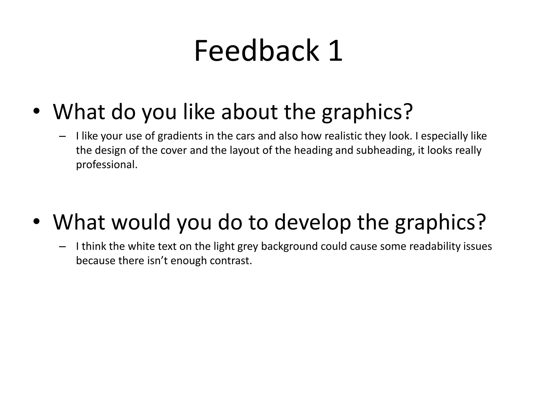 Feedback 1
• What do you like about the graphics?
– I like your use of gradients in the cars and also how realistic they look. I especially like
the design of the cover and the layout of the heading and subheading, it looks really
professional.
• What would you do to develop the graphics?
– I think the white text on the light grey background could cause some readability issues
because there isn’t enough contrast.
 
