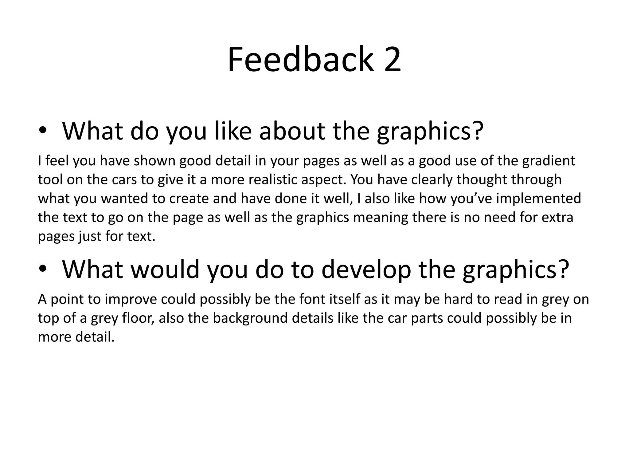 Feedback 2
• What do you like about the graphics?
I feel you have shown good detail in your pages as well as a good use of the gradient
tool on the cars to give it a more realistic aspect. You have clearly thought through
what you wanted to create and have done it well, I also like how you’ve implemented
the text to go on the page as well as the graphics meaning there is no need for extra
pages just for text.
• What would you do to develop the graphics?
A point to improve could possibly be the font itself as it may be hard to read in grey on
top of a grey floor, also the background details like the car parts could possibly be in
more detail.
 