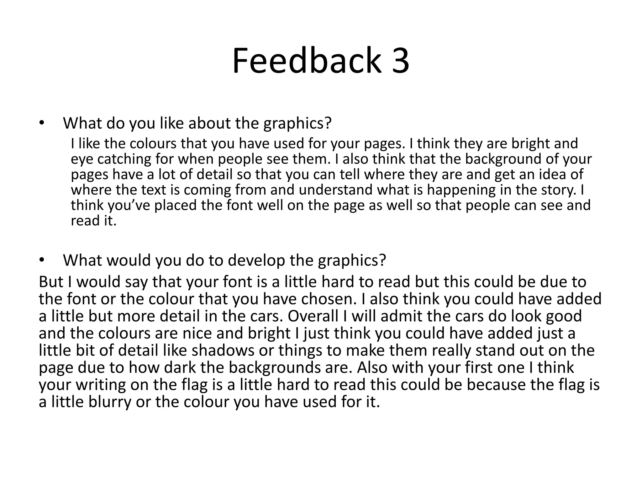 Feedback 3
• What do you like about the graphics?
I like the colours that you have used for your pages. I think they are bright and
eye catching for when people see them. I also think that the background of your
pages have a lot of detail so that you can tell where they are and get an idea of
where the text is coming from and understand what is happening in the story. I
think you’ve placed the font well on the page as well so that people can see and
read it.
• What would you do to develop the graphics?
But I would say that your font is a little hard to read but this could be due to
the font or the colour that you have chosen. I also think you could have added
a little but more detail in the cars. Overall I will admit the cars do look good
and the colours are nice and bright I just think you could have added just a
little bit of detail like shadows or things to make them really stand out on the
page due to how dark the backgrounds are. Also with your first one I think
your writing on the flag is a little hard to read this could be because the flag is
a little blurry or the colour you have used for it.
 