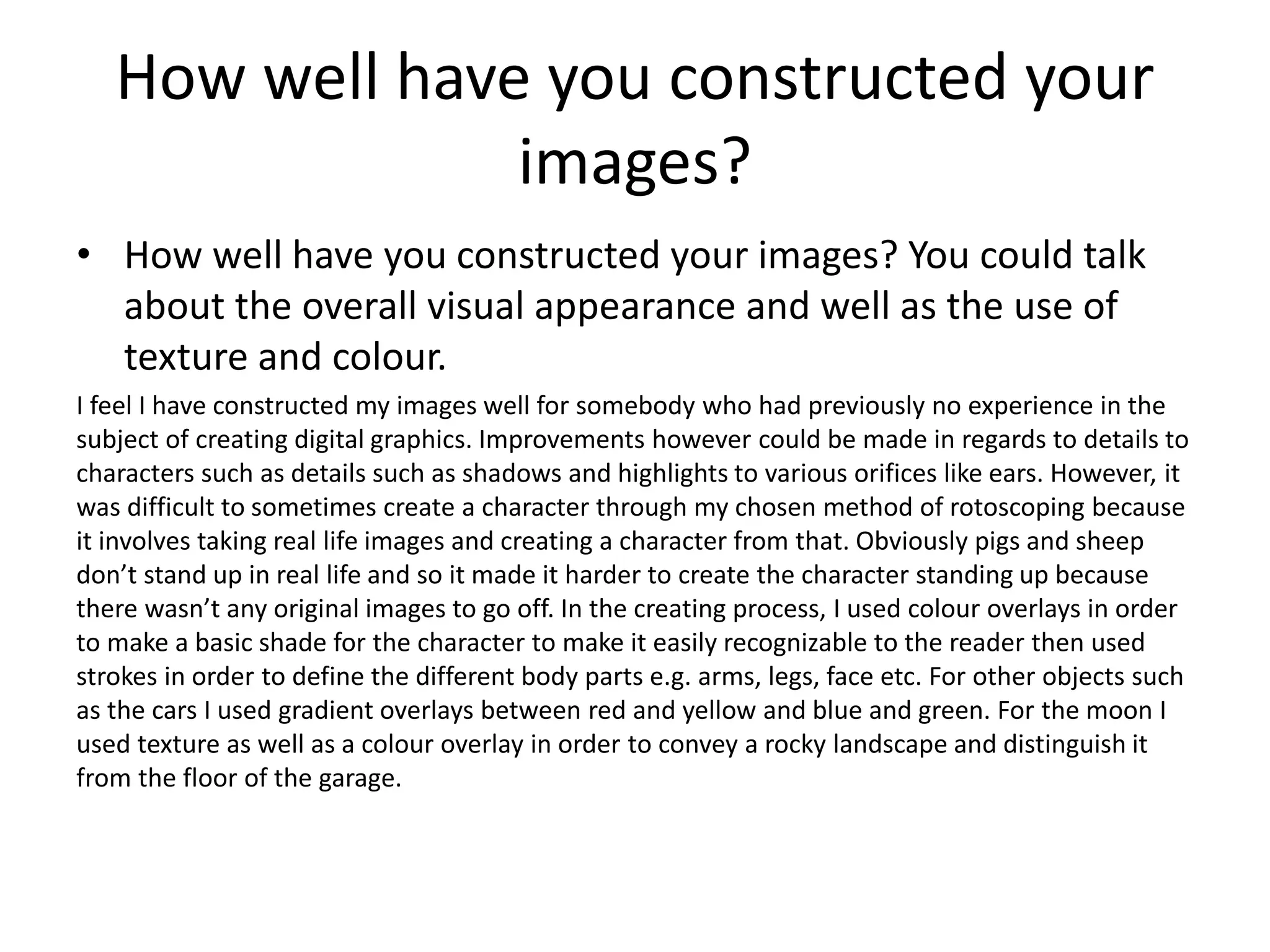 How well have you constructed your
images?
• How well have you constructed your images? You could talk
about the overall visual appearance and well as the use of
texture and colour.
I feel I have constructed my images well for somebody who had previously no experience in the
subject of creating digital graphics. Improvements however could be made in regards to details to
characters such as details such as shadows and highlights to various orifices like ears. However, it
was difficult to sometimes create a character through my chosen method of rotoscoping because
it involves taking real life images and creating a character from that. Obviously pigs and sheep
don’t stand up in real life and so it made it harder to create the character standing up because
there wasn’t any original images to go off. In the creating process, I used colour overlays in order
to make a basic shade for the character to make it easily recognizable to the reader then used
strokes in order to define the different body parts e.g. arms, legs, face etc. For other objects such
as the cars I used gradient overlays between red and yellow and blue and green. For the moon I
used texture as well as a colour overlay in order to convey a rocky landscape and distinguish it
from the floor of the garage.
 