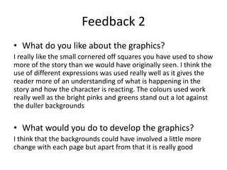 Feedback 2
• What do you like about the graphics?
I really like the small cornered off squares you have used to show
more of the story than we would have originally seen. I think the
use of different expressions was used really well as it gives the
reader more of an understanding of what is happening in the
story and how the character is reacting. The colours used work
really well as the bright pinks and greens stand out a lot against
the duller backgrounds
• What would you do to develop the graphics?
I think that the backgrounds could have involved a little more
change with each page but apart from that it is really good
 