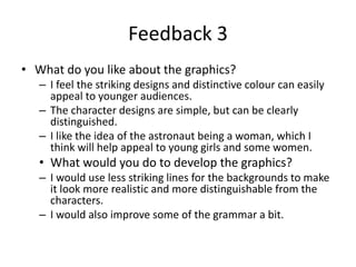 Feedback 3
• What do you like about the graphics?
– I feel the striking designs and distinctive colour can easily
appeal to younger audiences.
– The character designs are simple, but can be clearly
distinguished.
– I like the idea of the astronaut being a woman, which I
think will help appeal to young girls and some women.
• What would you do to develop the graphics?
– I would use less striking lines for the backgrounds to make
it look more realistic and more distinguishable from the
characters.
– I would also improve some of the grammar a bit.
 