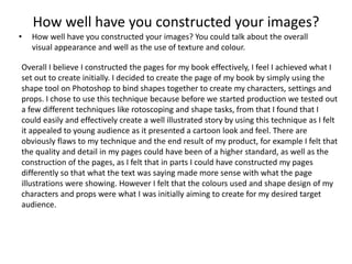 How well have you constructed your images?
• How well have you constructed your images? You could talk about the overall
visual appearance and well as the use of texture and colour.
Overall I believe I constructed the pages for my book effectively, I feel I achieved what I
set out to create initially. I decided to create the page of my book by simply using the
shape tool on Photoshop to bind shapes together to create my characters, settings and
props. I chose to use this technique because before we started production we tested out
a few different techniques like rotoscoping and shape tasks, from that I found that I
could easily and effectively create a well illustrated story by using this technique as I felt
it appealed to young audience as it presented a cartoon look and feel. There are
obviously flaws to my technique and the end result of my product, for example I felt that
the quality and detail in my pages could have been of a higher standard, as well as the
construction of the pages, as I felt that in parts I could have constructed my pages
differently so that what the text was saying made more sense with what the page
illustrations were showing. However I felt that the colours used and shape design of my
characters and props were what I was initially aiming to create for my desired target
audience.
 