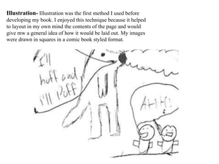 Illustration- Illustration was the first method I used before
developing my book. I enjoyed this technique because it helped
to layout in my own mind the contents of the page and would
give mw a general idea of how it would be laid out. My images
were drawn in squares in a comic book styled format.
 
