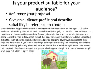 Is your product suitable for your
audience?
• Reference your proposal
• Give an audience profile and describe
suitability in reference to content
When I created my proposal I said that my intended audience would be the ages 3 – 6. I also
said that I wanted my book to be aimed at and suitable for girls, I know that I have achieved this
because the characters I have used are females; the main character is a female, boys are not
going to want to read a story about girls at that age. The colors that I have used also appeal to a
girl rather than a boy for example I have used purple and pink flowers which appeal to girls.
Boys like dark colors. If you look at the image below you can clearly see by looking at it that it’s
aimed at a young girl. A boy would not want to look at this as much as a girl would. The house
has pink on it, the flowers are pink and purple which appeal to a girl, the main character is a girl
who were red which is a girly color.
 