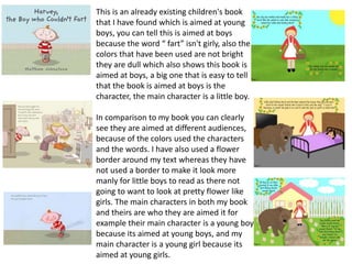 This is an already existing children's book
that I have found which is aimed at young
boys, you can tell this is aimed at boys
because the word “ fart” isn't girly, also the
colors that have been used are not bright
they are dull which also shows this book is
aimed at boys, a big one that is easy to tell
that the book is aimed at boys is the
character, the main character is a little boy.
In comparison to my book you can clearly
see they are aimed at different audiences,
because of the colors used the characters
and the words. I have also used a flower
border around my text whereas they have
not used a border to make it look more
manly for little boys to read as there not
going to want to look at pretty flower like
girls. The main characters in both my book
and theirs are who they are aimed it for
example their main character is a young boy
because its aimed at young boys, and my
main character is a young girl because its
aimed at young girls.
 