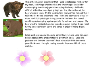 This is the image of a real bear that I used to rotascope my bear for
my book. The image underneath is the final image I created by
roatascoping. I really enjoyed rotascoping this bear, I did find it
difficult at first but once I got going I was fine, the outline of the
bear was easy to do, it’s the facial details that worried me and that I
found hard. If I had a lot more time I think the bear would look a lot
more realistic I spent ages trying to create the bear. But overall I
would use rotascoping again especially for animals and people. My
bear was the hardest character to do because of the fur it has. I kept
having to use different colors and tones in order to make it look
realistic.
I also used rotascoping to create some flowers, I also used the paint
bucket tool and the gradient tool to give them color. I used the
gradient tool to make the color's fade instead of them been one
pure block color I thought having tones in them would look more
realistic.
 