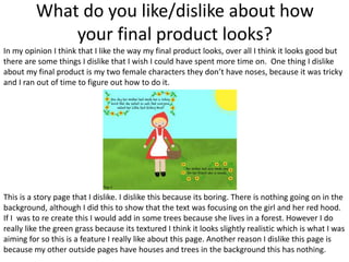 What do you like/dislike about how
your final product looks?
In my opinion I think that I like the way my final product looks, over all I think it looks good but
there are some things I dislike that I wish I could have spent more time on. One thing I dislike
about my final product is my two female characters they don’t have noses, because it was tricky
and I ran out of time to figure out how to do it.
This is a story page that I dislike. I dislike this because its boring. There is nothing going on in the
background, although I did this to show that the text was focusing on the girl and her red hood.
If I was to re create this I would add in some trees because she lives in a forest. However I do
really like the green grass because its textured I think it looks slightly realistic which is what I was
aiming for so this is a feature I really like about this page. Another reason I dislike this page is
because my other outside pages have houses and trees in the background this has nothing.
 