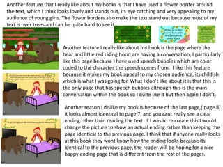 Another feature that I really like about my books is that I have used a flower border around
the text, which I think looks lovely and stands out, its eye catching and very appealing to my
audience of young girls. The flower borders also make the text stand out because most of my
text is over trees and can be quite hard to see it.
Another feature I really like about my book is the page where the
bear and little red riding hood are having a conversation, I particularly
like this page because I have used speech bubbles which are color
coded to the character the speech comes from. I like this feature
because it makes my book appeal to my chosen audience, its childish
which is what I was going for. What I don’t like about it is that this is
the only page that has speech bubbles although this is the main
conversation within the book so I quite like it but then again I don’t.
Another reason I dislike my book is because of the last page,( page 8)
it looks almost identical to page 7, and you cant really see a clear
ending other than reading the text. If I was to re create this I would
change the picture to show an actual ending rather than keeping the
page identical to the previous page. I think that if anyone really looks
at this book they wont know how the ending looks because its
identical to the previous page, the reader will be hoping for a nice
happy ending page that is different from the rest of the pages.
 