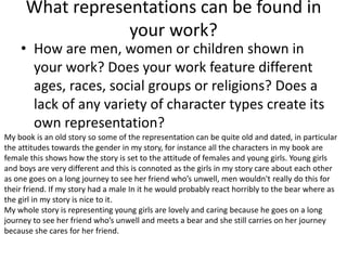 What representations can be found in
your work?
• How are men, women or children shown in
your work? Does your work feature different
ages, races, social groups or religions? Does a
lack of any variety of character types create its
own representation?
My book is an old story so some of the representation can be quite old and dated, in particular
the attitudes towards the gender in my story, for instance all the characters in my book are
female this shows how the story is set to the attitude of females and young girls. Young girls
and boys are very different and this is connoted as the girls in my story care about each other
as one goes on a long journey to see her friend who’s unwell, men wouldn't really do this for
their friend. If my story had a male In it he would probably react horribly to the bear where as
the girl in my story is nice to it.
My whole story is representing young girls are lovely and caring because he goes on a long
journey to see her friend who’s unwell and meets a bear and she still carries on her journey
because she cares for her friend.
 
