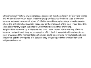 My work doesn’t’t show any social groups because all the characters in my story are friends
and we don’t know much about the social group or class also the bears class is unknown
because we don’t know much about it’s life because this story is a single strand narrative
where the only story line is what’s happening as the main part of the story I have done this
so its easier for my target audience to understand because they are young.
Religion does not come up in my work also race. I have chosen not to add any of this in
because the traditional story or my adaption of it. I think it wouldn’t add anything to my
story anyway and the representation of religion could be confusing for my target audience
they could get the wrong side of it because they are young and they wont understand
religion and race yet.
 