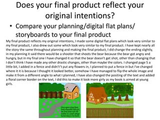 Does your final product reflect your
original intentions?
• Compare your planning/digital flat plans/
storyboards to your final product
My final product reflects my original intentions, I made some digital flat plans which look very similar to
my final product, I also drew out some which look very similar to my final product. I have kept nearly all
the story the same throughout planning and making the final product, I did change the ending slightly,
in my planning it said there would be a shooter that shoots the bear because the bear got angry and
hungry, but in my final one I have changed it so that the bear doesn't get shot, other than changing that
I don’t think I have made any other drastic changes, other than maybe the colors. I changed page 5 a
little bit, I added in a fence and didn't’t put any flowers in, I planned to put a fence in but I've changed
where it it is because I thought it looked better, somehow I have managed to flip the whole image and
make it from a different angle to what I planned, I have also changed the positing of the text and added
a floral corner border on the text, I did this to make it look more girly as my book is aimed at young
girls.
 
