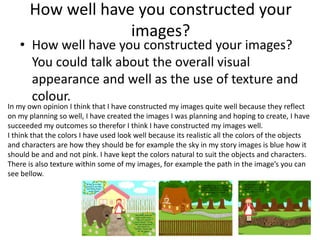 How well have you constructed your
images?
• How well have you constructed your images?
You could talk about the overall visual
appearance and well as the use of texture and
colour.
In my own opinion I think that I have constructed my images quite well because they reflect
on my planning so well, I have created the images I was planning and hoping to create, I have
succeeded my outcomes so therefor I think I have constructed my images well.
I think that the colors I have used look well because its realistic all the colors of the objects
and characters are how they should be for example the sky in my story images is blue how it
should be and and not pink. I have kept the colors natural to suit the objects and characters.
There is also texture within some of my images, for example the path in the image’s you can
see bellow.
 