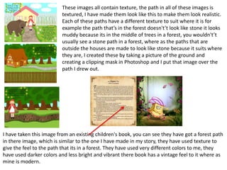 These images all contain texture, the path in all of these images is
textured, I have made them look like this to make them look realistic.
Each of these paths have a different texture to suit where it is for
example the path that’s in the forest doesn't’t look like stone it looks
muddy because its in the middle of trees in a forest, you wouldn't’t
usually see a stone path in a forest, where as the paths that are
outside the houses are made to look like stone because it suits where
they are, I created these by taking a picture of the ground and
creating a clipping mask in Photoshop and I put that image over the
path I drew out.
I have taken this image from an existing children's book, you can see they have got a forest path
in there image, which is similar to the one I have made in my story, they have used texture to
give the feel to the path that its in a forest. They have used very different colors to me, they
have used darker colors and less bright and vibrant there book has a vintage feel to it where as
mine is modern.
 