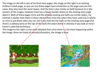 The image on the left is one of my final story pages; the image on the right is an existing
children's book page, as you can see these pages have similarities as the page sizes are the
same, they also have the same layout. And the text is also similar on both because its in the
corners of the images, however mine has a flower border where as the existing story page
doesn’t. Both of these pages mine and the already existing one both use similar colors, my
contrast is darker than theirs is more vibrant than mine the colors they have used mix in where
as mine is just block color, you can see if you look the the leafs on the existing story page that
there's a yellowy tone on the tips of the leafs the colors blend in whereas if you look at mine I
haven't used that technique.
The image on the right is a lot more detailed than mine there is a lot more happening within
the image, there are loads of animals/characters, the image is busy.
 