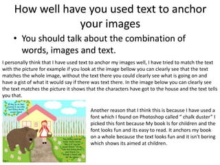 How well have you used text to anchor
your images
• You should talk about the combination of
words, images and text.
I personally think that I have used text to anchor my images well, I have tried to match the text
with the picture for example if you look at the image bellow you can clearly see that the text
matches the whole image, without the text there you could clearly see what is going on and
have a gist of what it would say if there was text there. In the image below you can clearly see
the text matches the picture it shows that the characters have got to the house and the text tells
you that.
Another reason that I think this is because I have used a
font which I found on Photoshop called “ chalk duster” I
picked this font because My book Is for children and the
font looks fun and its easy to read. It anchors my book
on a whole because the text looks fun and it isn't boring
which shows its aimed at children.
 