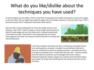 What do you like/dislike about the
techniques you have used?
If I had managed my time better, I think I could have incorporated much better illustrations to each of my pages
as the ones that I did use might have made the pages look a bit shabby. However, in the time that I had, I think I
have done pretty well in making the illustrations look realistic.
One tool that I made pretty good use of was the dodge and burn tool.
However, I don’t feel I used it enough, as some images contain plenty of
detail through dodge and burn but others don’t making the book look
inconsistent and odd. I think that if I had made good use of it within
every page but not made it too obvious and less discreet so it would look
more professional.
I did enjoy using the rotoscope tool when recreating an animated version
of an existing person, however, I avoided it as we had been told not to
base our characters too much on existing characters. I wanted mine to be
as original as possible and so I made them the way I did. I used the shapes
tool and made my characters up of rectangles and circles mostly. I
achieved making the shapes irregular by using the warp tool which allows
you to alter the shape into something else by moving around the corners
and sides.
 