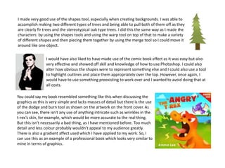 I made very good use of the shapes tool, especially when creating backgrounds. I was able to
accomplish making two different types of trees and being able to pull both of them off as they
are clearly fir trees and the stereotypical oak type trees. I did this the same way as I made the
characters: by using the shapes tools and using the warp tool on top of that to make a variety
of different shapes and then piecing them together by using the merge tool so I could move it
around like one object.
I would have also liked to have made use of the comic book effect as it was easy but also
very effective and showed off skill and knowledge of how to use Photoshop. I could also
alter how obvious the shapes were to represent something else and I could also use a tool
to highlight outlines and place them appropriately over the top. However, once again, I
would have to use something preexisting to work over and I wanted to avoid doing that at
all costs.
You could say my book resembled something like this when discussing the
graphics as this is very simple and lacks masses of detail but there is the use
of the dodge and burn tool as shown on the artwork on the front cover. As
you can see, there isn't any use of anything intricate such as wrinkles in the
t-rex’s skin, for example, which would be more accurate to the real thing.
But this isn’t necessarily a bad thing, as I have mentioned before. Too much
detail and less colour probably wouldn’t appeal to my audience greatly.
There is also a gradient affect used which I have applied to my work. So, I
can use this as an example of a professional book which looks very similar to
mine in terms of graphics.
 