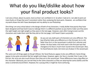What do you like/dislike about how
your final product looks?
I am very critical, about my work, more so than I am confident in it. So when I look at it, I am able to pick out
more faults or things that aren’t consistent rather than analysing the best parts. However, am confident that
my work shows the skill I have developed and my ability to use Photoshop.
One thing I am very critical about is the design of both of my characters. I really dislike how poorly they have
been designed and how hard it was to redesign them in a different position as you had to make sure they were
the right height and right weight as they were in the last page. However, even after trying to even out the
characters and make them look like they did on the last page, I still haven’t been successful.
As you can see, both pairs of characters are very different. The
boy (Charlie) looks very different as in the first pair, he is a bit
fatter than he is in the second pair in which he is skinnier and
lankier. His face looks a lot more oval in the first pair but that
changed as his face is much more round in the second pair. Also,
his facial features look a lot more out of place in the second pair.
The same sort of things apply to the girl (Olivia). Her facial features appear to be very different. Some things
appear to be quite consistent like her weight and shape. However, again, her face is rounder than it was in the
first lot. Her arms are also much thinner than they are in the second pair. These differences have a big effect on
the character. Obviously, you can tell they’re the same characters as they are wearing the same clothes and the
story is centered around them. However, for a young child, it might be more confusing.
 