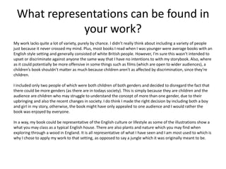What representations can be found in
your work?
My work lacks quite a lot of variety, purely by chance. I didn’t really think about including a variety of people
just because it never crossed my mind. Plus, most books I read when I was younger were average books with an
English style setting and generally consisted of white British people. However, I’m sure this wasn’t intended to
upset or discriminate against anyone the same way that I have no intentions to with my storybook. Also, where
as it could potentially be more offensive in some things such as films (which are open to wider audiences), a
children’s book shouldn’t matter as much because children aren’t as affected by discrimination, since they’re
children.
I included only two people of which were both children of both genders and decided to disregard the fact that
there could be more genders (as there are in todays society). This is simply because they are children and the
audience are children who may struggle to understand the concept of more than one gender, due to their
upbringing and also the recent changes in society. I do think I made the right decision by including both a boy
and girl in my story, otherwise, the book might have only appealed to one audience and I would rather the
book was enjoyed by everyone.
In a way, my book could be representative of the English culture or lifestyle as some of the illustrations show a
what you may class as a typical English house. There are also plants and nature which you may find when
exploring through a wood in England. It is all representative of what I have seen and I am most used to which is
why I chose to apply my work to that setting, as opposed to say a jungle which it was originally meant to be.
 