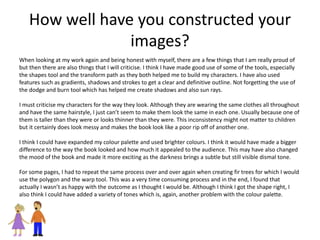 How well have you constructed your
images?
When looking at my work again and being honest with myself, there are a few things that I am really proud of
but then there are also things that I will criticise. I think I have made good use of some of the tools, especially
the shapes tool and the transform path as they both helped me to build my characters. I have also used
features such as gradients, shadows and strokes to get a clear and definitive outline. Not forgetting the use of
the dodge and burn tool which has helped me create shadows and also sun rays.
I must criticise my characters for the way they look. Although they are wearing the same clothes all throughout
and have the same hairstyle, I just can’t seem to make them look the same in each one. Usually because one of
them is taller than they were or looks thinner than they were. This inconsistency might not matter to children
but it certainly does look messy and makes the book look like a poor rip off of another one.
I think I could have expanded my colour palette and used brighter colours. I think it would have made a bigger
difference to the way the book looked and how much it appealed to the audience. This may have also changed
the mood of the book and made it more exciting as the darkness brings a subtle but still visible dismal tone.
For some pages, I had to repeat the same process over and over again when creating fir trees for which I would
use the polygon and the warp tool. This was a very time consuming process and in the end, I found that
actually I wasn’t as happy with the outcome as I thought I would be. Although I think I got the shape right, I
also think I could have added a variety of tones which is, again, another problem with the colour palette.
 