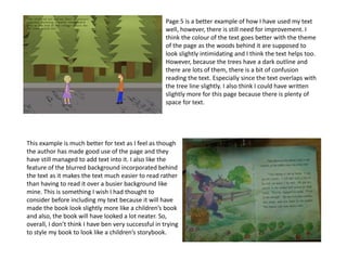 Page 5 is a better example of how I have used my text
well, however, there is still need for improvement. I
think the colour of the text goes better with the theme
of the page as the woods behind it are supposed to
look slightly intimidating and I think the text helps too.
However, because the trees have a dark outline and
there are lots of them, there is a bit of confusion
reading the text. Especially since the text overlaps with
the tree line slightly. I also think I could have written
slightly more for this page because there is plenty of
space for text.
This example is much better for text as I feel as though
the author has made good use of the page and they
have still managed to add text into it. I also like the
feature of the blurred background incorporated behind
the text as it makes the text much easier to read rather
than having to read it over a busier background like
mine. This is something I wish I had thought to
consider before including my text because it will have
made the book look slightly more like a children’s book
and also, the book will have looked a lot neater. So,
overall, I don’t think I have ben very successful in trying
to style my book to look like a children’s storybook.
 