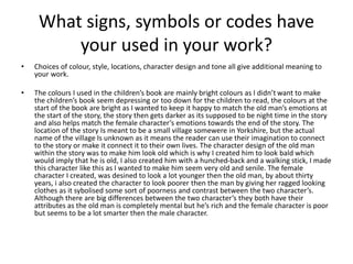 What signs, symbols or codes have
your used in your work?
• Choices of colour, style, locations, character design and tone all give additional meaning to
your work.
• The colours I used in the children’s book are mainly bright colours as I didn’t want to make
the children’s book seem depressing or too down for the children to read, the colours at the
start of the book are bright as I wanted to keep it happy to match the old man’s emotions at
the start of the story, the story then gets darker as its supposed to be night time in the story
and also helps match the female character’s emotions towards the end of the story. The
location of the story Is meant to be a small village somewere in Yorkshire, but the actual
name of the village Is unknown as it means the reader can use their imagination to connect
to the story or make it connect it to their own lives. The character design of the old man
within the story was to make him look old which is why I created him to look bald which
would imply that he is old, I also created him with a hunched-back and a walking stick, I made
this character like this as I wanted to make him seem very old and senile. The female
character I created, was desined to look a lot younger then the old man, by about thirty
years, i also created the character to look poorer then the man by giving her ragged looking
clothes as it sybolised some sort of poorness and contrast between the two character’s.
Although there are big differences between the two character’s they both have their
attributes as the old man is completely mental but he’s rich and the female character is poor
but seems to be a lot smarter then the male character.
 