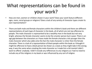 What representations can be found in
your work?
• How are men, women or children shown in your work? Does your work feature different
ages, races, social groups or religions? Does a lack of any variety of character types create its
own representation?
• There are both male and female characters within the children’s book and there are different
representations of each type of character in the book, all of which are not too offensive to
people. The male character is represented to be a wealthy man in the book but not very
bright, whereas the female character seems to be the smarter person but is poor. There is an
age gap between the characters as I have made the female character a lot younger then the
male character which also adds onto the fact the male character is richer then the female
character. There is a lack of a representation of black people within the book as I thought it
might be offensive to have a black person be shown as a slave as they might take it the wrong
way, it was the same when creating the male character as I made him a bit mental I didn’t
want to offend anybody. I didn’t include any refferences to any religions as i had no need to
include any of the religions in my book or was influenced by any sort of religion.
 