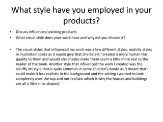 What style have you employed in your
products?
• Discuss influences/ existing products
• What visual style does your work have and why did you choose it?
• The visual styles that influenced my work was a few different styles, realistic styles
in illustrated books as it would give that characters I created a more human like
quality to them and would also maybe make them seem a little more real to the
reader of the book. Another style that influenced the work I created was the
scruffy art style that is quite common in some children’s books as it meant that I
could make it less realistic in the background and the setting I wanted to look
completely over the top and not realistic which is why the houses and buildings
are all a little miss shaped.
 