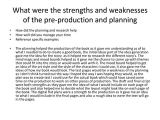 What were the strengths and weaknesses
of the pre-production and planning
• How did the planning and research help
• How well did you manage your time
• Reference specific examples
• The planning helped the production of the book as it gave me understanding as of to
what I needed to do to create a good book, the initial ideas part of the idea generation
gave me the idea for the story as it helped me to research the different story's. The
mind maps and mood boards helped as it gave me the chance to come up with themes
that could fit into the story or would work well with it. The mood board helped to get
an idea of the art style and the style of the characters I could use, it also gave me the
ideas of how my book would look. The test pages would be a weakness of my planning
as I don’t think turned out the way I hoped the way I was hoping they would, as the
plan was to create test I could use for the actual book which could have saved some
time on the production to work on other pieces of production. The draft and final script
were both strengths as they gave me the idea of what I would include on each page of
the book and also helped me to decide what the layout might look like on each page of
the book. The digital flat plans were a strength to the production as it gave me an idea
to what I would include in the final pages and also a rough idea to were the text will go
in the pages.
 