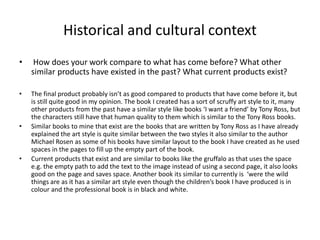 Historical and cultural context
• How does your work compare to what has come before? What other
similar products have existed in the past? What current products exist?
• The final product probably isn’t as good compared to products that have come before it, but
is still quite good in my opinion. The book I created has a sort of scruffy art style to it, many
other products from the past have a similar style like books ‘I want a friend’ by Tony Ross, but
the characters still have that human quality to them which is similar to the Tony Ross books.
• Similar books to mine that exist are the books that are written by Tony Ross as I have already
explained the art style is quite similar between the two styles it also similar to the author
Michael Rosen as some of his books have similar layout to the book I have created as he used
spaces in the pages to fill up the empty part of the book.
• Current products that exist and are similar to books like the gruffalo as that uses the space
e.g. the empty path to add the text to the image instead of using a second page, it also looks
good on the page and saves space. Another book its similar to currently is ‘were the wild
things are as it has a similar art style even though the children’s book I have produced is in
colour and the professional book is in black and white.
 