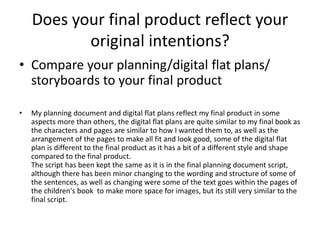 Does your final product reflect your
original intentions?
• Compare your planning/digital flat plans/
storyboards to your final product
• My planning document and digital flat plans reflect my final product in some
aspects more than others, the digital flat plans are quite similar to my final book as
the characters and pages are similar to how I wanted them to, as well as the
arrangement of the pages to make all fit and look good, some of the digital flat
plan is different to the final product as it has a bit of a different style and shape
compared to the final product.
The script has been kept the same as it is in the final planning document script,
although there has been minor changing to the wording and structure of some of
the sentences, as well as changing were some of the text goes within the pages of
the children's book to make more space for images, but its still very similar to the
final script.
 
