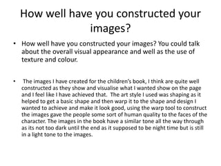 How well have you constructed your
images?
• How well have you constructed your images? You could talk
about the overall visual appearance and well as the use of
texture and colour.
• The images I have created for the children’s book, I think are quite well
constructed as they show and visualise what I wanted show on the page
and I feel like I have achieved that. The art style I used was shaping as it
helped to get a basic shape and then warp it to the shape and design I
wanted to achieve and make it look good, using the warp tool to construct
the images gave the people some sort of human quality to the faces of the
character. The images in the book have a similar tone all the way through
as its not too dark until the end as it supposed to be night time but is still
in a light tone to the images.
 