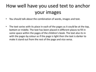 How well have you used text to anchor
your images
• You should talk about the combination of words, images and text.
• The text varies with its place in each of the pages as it could be at the top,
bottom or middle. The text has been placed in different places to fill in
some space within the pages of the children's book. The text also its in
with the pages by colour as if the page is light then the text is darker to
make it stand out from the rest of the page and vice versa.
 