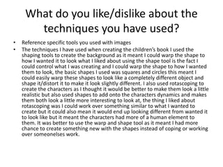 What do you like/dislike about the
techniques you have used?
• Reference specific tools you used with images
• The techniques I have used when creating the children’s book I used the
shaping tools to create the background as it meant I could warp the shape to
how I wanted it to look what I liked about using the shape tool is the fact I
could control what I was creating and I could warp the shape to how I wanted
them to look, the basic shapes I used was squares and circles this meant I
could easily warp these shapes to look like a completely different object and
shape it/distort it to make it look slightly different. I also used rotascoping to
create the characters as I thought it would be better to make them look a little
realistic but also used shapes to add onto the characters dynamics and makes
them both look a little more interesting to look at, the thing I liked about
rotascoping was I could work over something similar to what I wanted to
create but it could also mean it would end up looking different from wanted it
to look like but it meant the characters had more of a human element to
them. It was better to use the warp and shape tool as it meant I had more
chance to create something new with the shapes instead of coping or working
over someonelses work.
 