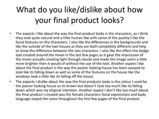 What do you like/dislike about how
your final product looks?
• The aspects I like about the way the final product looks is the characters, as I think
they look quite natural and a little human like with some of the quality's like the
facial features on the characters. I also like the differences in the backgrounds and
like the outside of the two houses as they are both completely different and help
to show the difference between the two characters. I also like the effect the dodge
tool created around the moon in the last few pages as it gave the impression of
the moon actually creating light through clouds and made the image seem a little
more brighter then it would of without the use of the tool. Another aspect I like
about the final product is the way the poorer looking house has been warped to
look like its falling down as well as some of the features on the house like the
windows look a little like its falling off the house.
• The aspects I dislike about the way the final products looks is the colour I used for
the poorer looking house as its brown but doesn’t look too much like its falling
down which was my original intention. Another aspect I don’t like too much about
the final product I created was the female characters facial expressions and body
language stayed the same throughout the first few pages of the final product
 